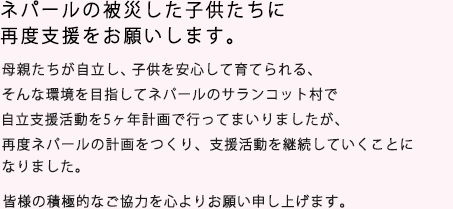 あなたの応援を待っています。母親たちが自立し、子供を安心して育てられる…そんな環境をめざして。2008年ネパールのサランコット村での自立支援活動を開始しました。母親の愛する子供への夢をかなえるため、両親の自立、村の自立、コミュニティの自立を支援するNPOとして私たちは活動を続けていきたいと思います。