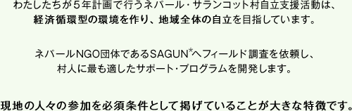 フォーデイズ株式会社が5年計画で行うネパール・サランコット村自立支援活動は、経済循環型の環境を作り、地域全体の自立を目指しています。ネパールNGO団体であるSAGUNへフィールド調査を依頼し、村人に最も適したサポート・プログラムを開発します。現地の人々の参加を必須条件として掲げていることが大きな特徴です。